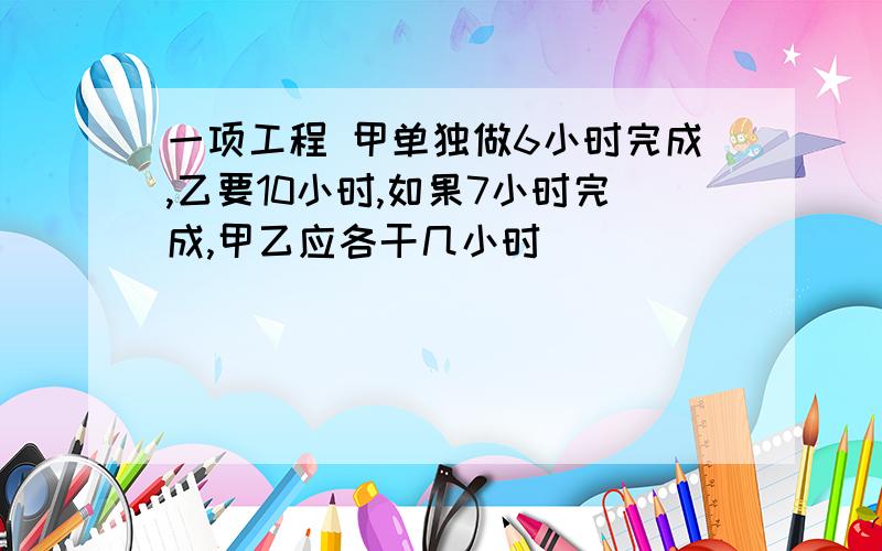 一项工程 甲单独做6小时完成,乙要10小时,如果7小时完成,甲乙应各干几小时