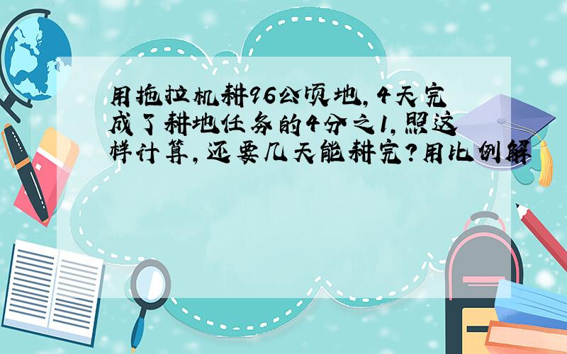 用拖拉机耕96公顷地,4天完成了耕地任务的4分之1,照这样计算,还要几天能耕完?用比例解