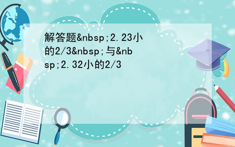 解答题 2.23小的2/3 与 2.32小的2/3