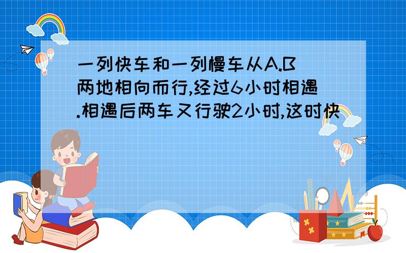 一列快车和一列慢车从A.B 两地相向而行,经过6小时相遇.相遇后两车又行驶2小时,这时快