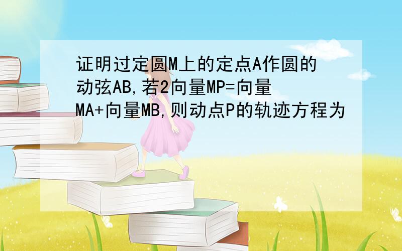 证明过定圆M上的定点A作圆的动弦AB,若2向量MP=向量MA+向量MB,则动点P的轨迹方程为