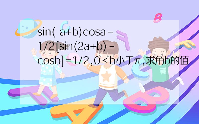 sin( a+b)cosa-1/2[sin(2a+b)-cosb]=1/2,0＜b小于π,求角b的值