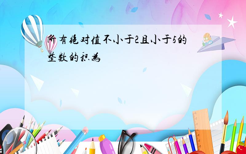 所有绝对值不小于2且小于5的整数的积为