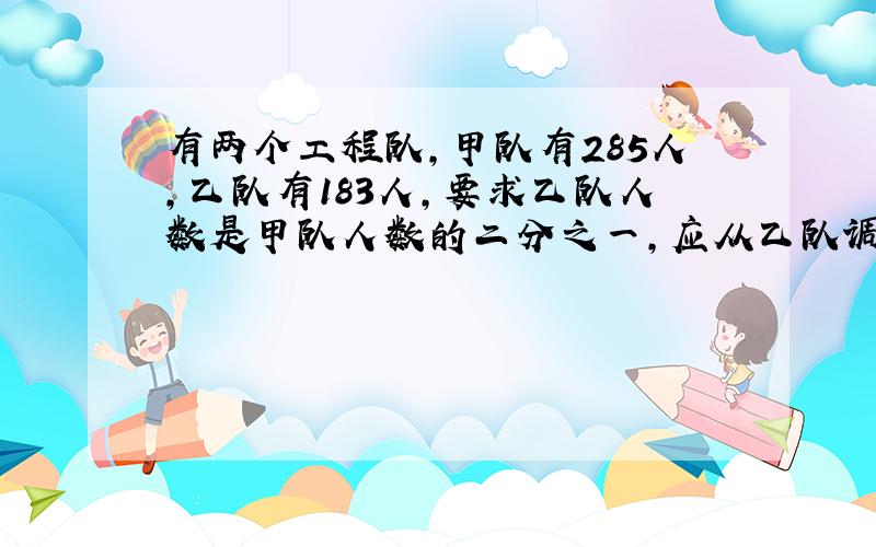 有两个工程队,甲队有285人,乙队有183人,要求乙队人数是甲队人数的二分之一,应从乙队调多少人到甲队