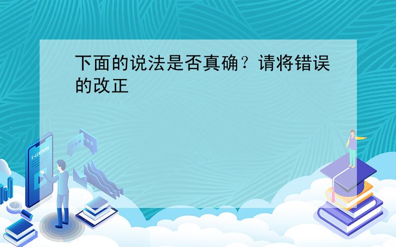 下面的说法是否真确？请将错误的改正