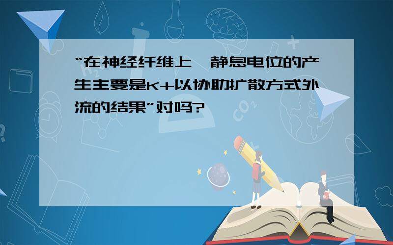 “在神经纤维上,静息电位的产生主要是K+以协助扩散方式外流的结果”对吗?