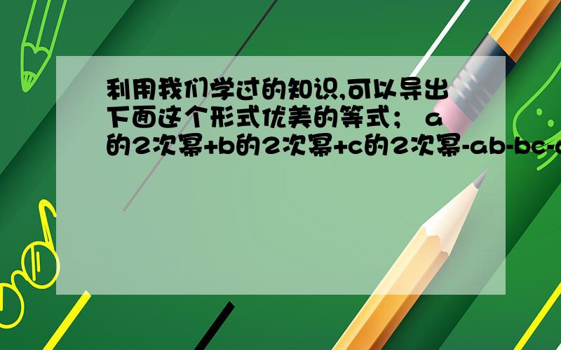 利用我们学过的知识,可以导出下面这个形式优美的等式； a的2次幂+b的2次幂+c的2次幂-ab-bc-ac=1/2｛（a