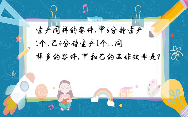 生产同样的零件,甲5分钟生产1个,乙4分钟生产1个,.同样多的零件,甲和乙的工作效率是?