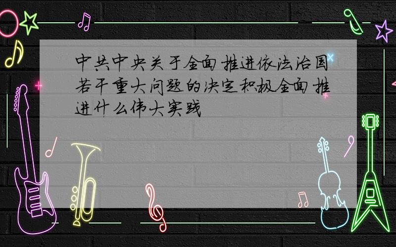 中共中央关于全面推进依法治国若干重大问题的决定积极全面推进什么伟大实践