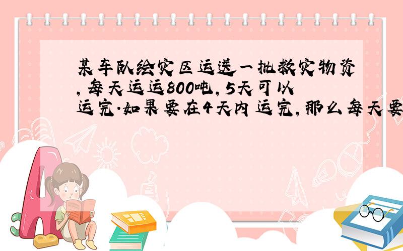 某车队绘灾区运送一批救灾物资,每天运运800吨,5天可以运完.如果要在4天内运完,那么每天要运多少吨?