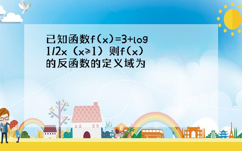 已知函数f(x)=3+log1/2x（x≥1）则f(x)的反函数的定义域为