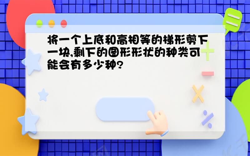 将一个上底和高相等的梯形剪下一块,剩下的图形形状的种类可能会有多少种?