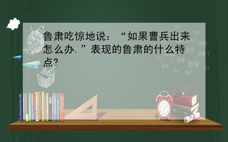 鲁肃吃惊地说：“如果曹兵出来怎么办.”表现的鲁肃的什么特点?