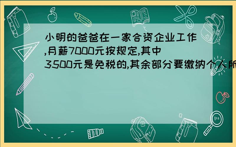 小明的爸爸在一家合资企业工作,月薪7000元按规定,其中3500元是免税的,其余部分要缴纳个人所得税的,