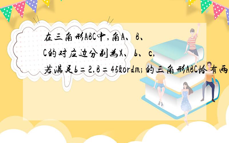 在三角形ABC中,角A、B、C的对应边分别为X、b、c,若满足b=2,B=45º的三角形ABC恰有两解,则X的