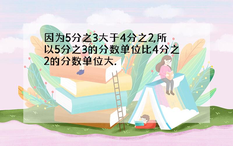 因为5分之3大于4分之2,所以5分之3的分数单位比4分之2的分数单位大.