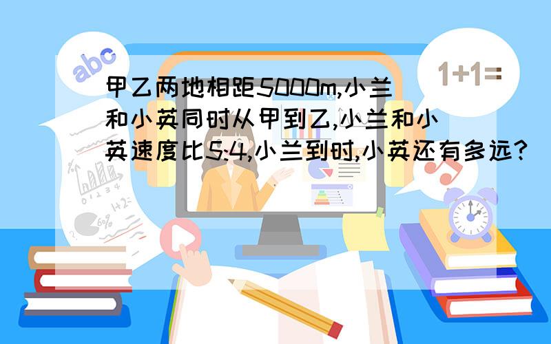 甲乙两地相距5000m,小兰和小英同时从甲到乙,小兰和小英速度比5:4,小兰到时,小英还有多远?