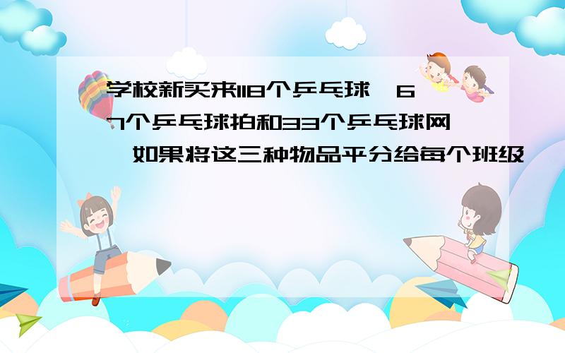 学校新买来118个乒乓球,67个乒乓球拍和33个乒乓球网,如果将这三种物品平分给每个班级,