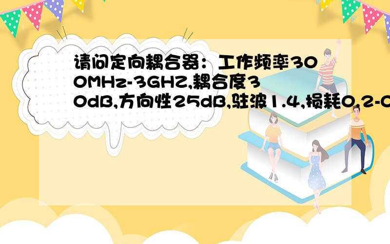 请问定向耦合器：工作频率300MHz-3GHZ,耦合度30dB,方向性25dB,驻波1.4,损耗0.2-0.3,带内波动