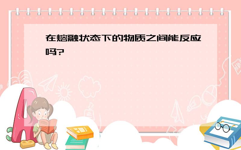 在熔融状态下的物质之间能反应吗?