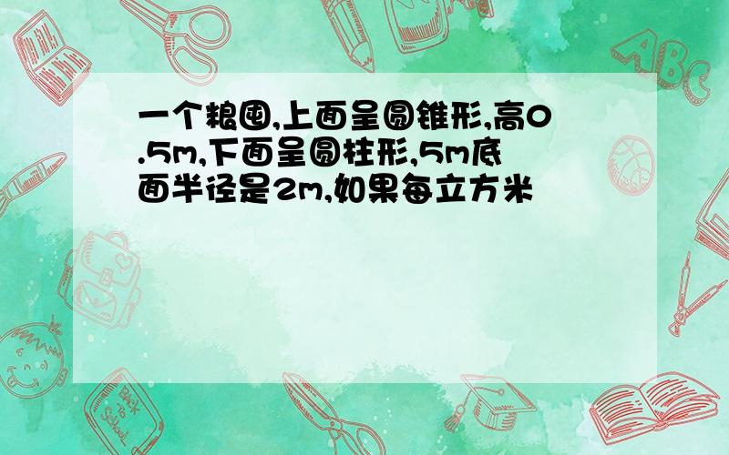 一个粮囤,上面呈圆锥形,高0.5m,下面呈圆柱形,5m底面半径是2m,如果每立方米