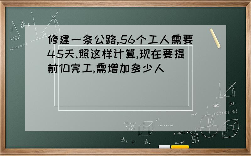 修建一条公路,56个工人需要45天.照这样计算,现在要提前10完工,需增加多少人