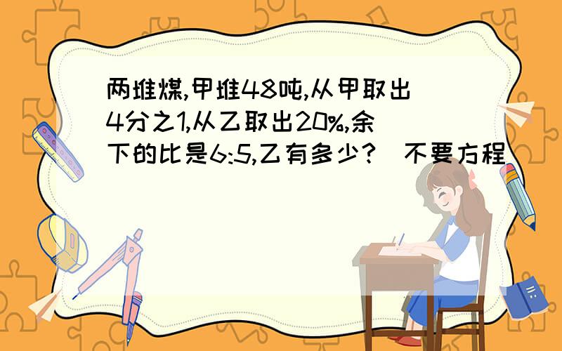 两堆煤,甲堆48吨,从甲取出4分之1,从乙取出20%,余下的比是6:5,乙有多少?（不要方程）