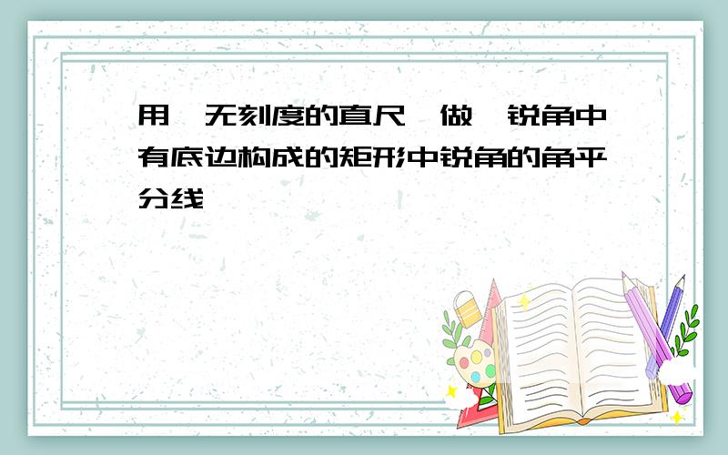 用一无刻度的直尺,做一锐角中有底边构成的矩形中锐角的角平分线