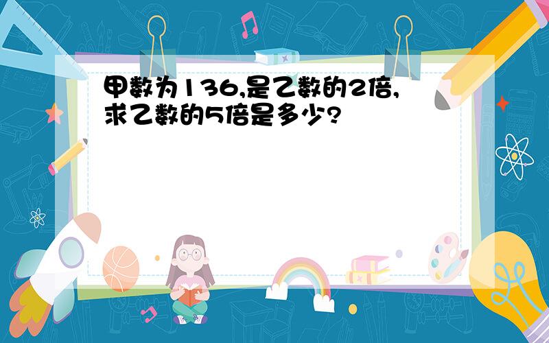 甲数为136,是乙数的2倍,求乙数的5倍是多少?