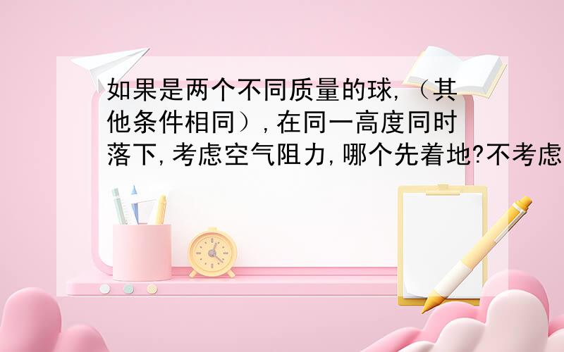 如果是两个不同质量的球,（其他条件相同）,在同一高度同时落下,考虑空气阻力,哪个先着地?不考虑空气阻力,哪个先着地?