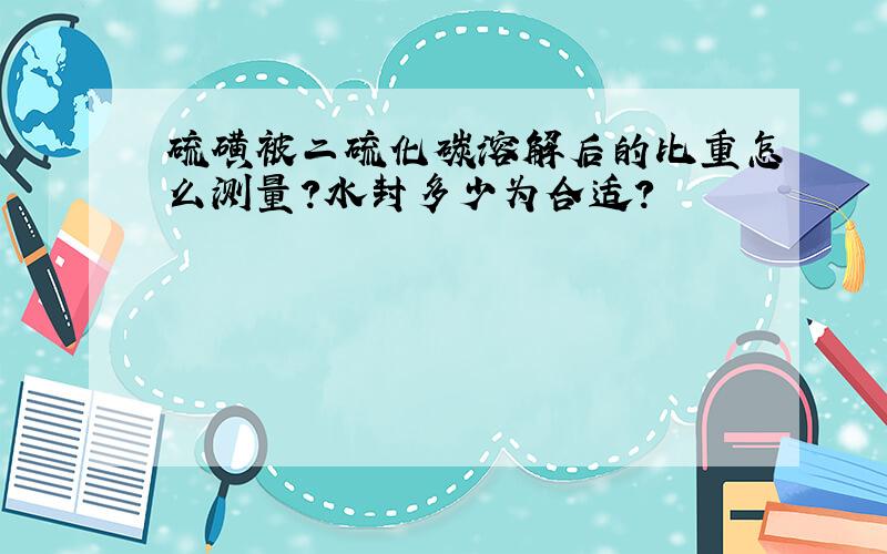 硫磺被二硫化碳溶解后的比重怎么测量?水封多少为合适?