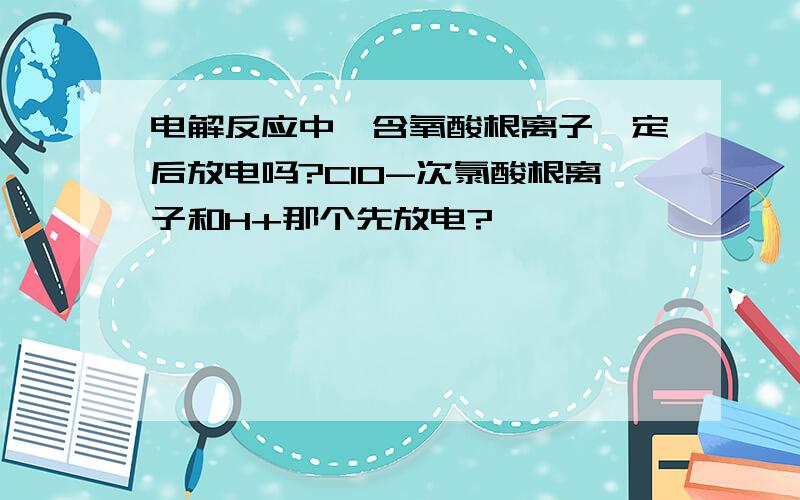 电解反应中,含氧酸根离子一定后放电吗?ClO-次氯酸根离子和H+那个先放电?