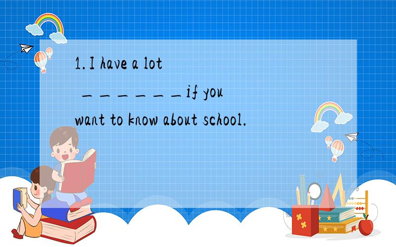 1.I have a lot ______if you want to know about school.