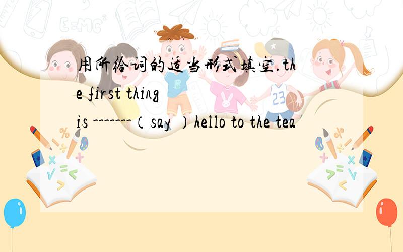 用所给词的适当形式填空.the first thing is -------（say ）hello to the tea