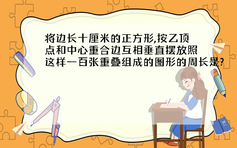 将边长十厘米的正方形,按乙顶点和中心重合边互相垂直摆放照这样一百张重叠组成的图形的周长是?