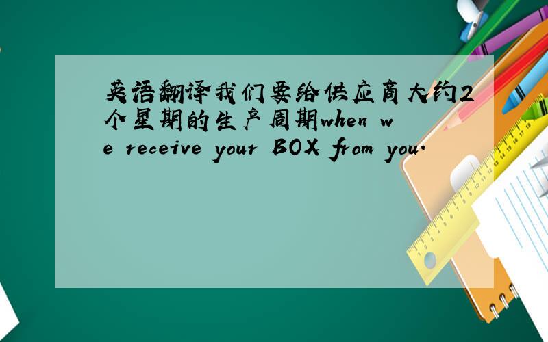 英语翻译我们要给供应商大约2个星期的生产周期when we receive your BOX from you.