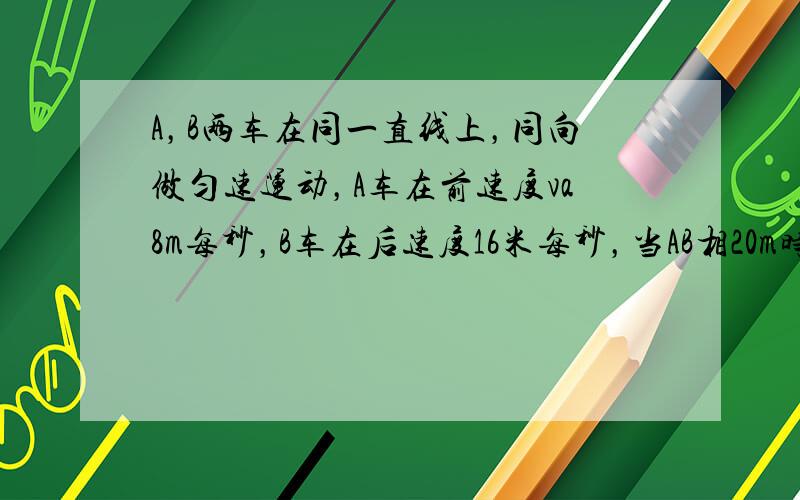 A，B两车在同一直线上，同向做匀速运动，A车在前速度va8m每秒，B车在后速度16米每秒，当AB相20m时，B车开始刹车