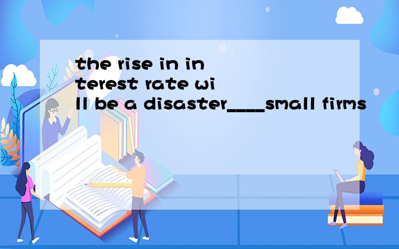 the rise in interest rate will be a disaster____small firms