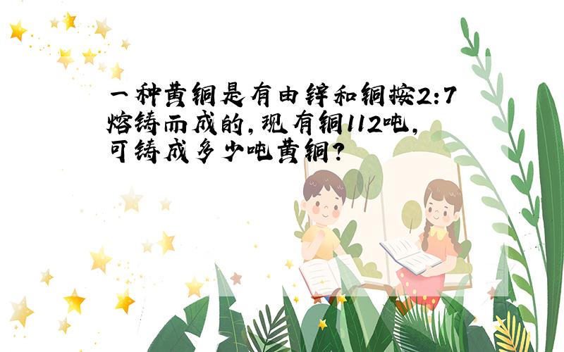 一种黄铜是有由锌和铜按2:7熔铸而成的,现有铜112吨,可铸成多少吨黄铜?