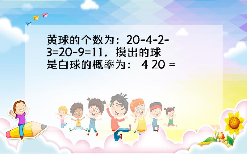 黄球的个数为：20-4-2-3=20-9=11，摸出的球是白球的概率为： 4 20 =