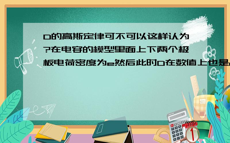 D的高斯定律可不可以这样认为?在电容的模型里面上下两个极板电荷密度为e然后此时D在数值上也是e?