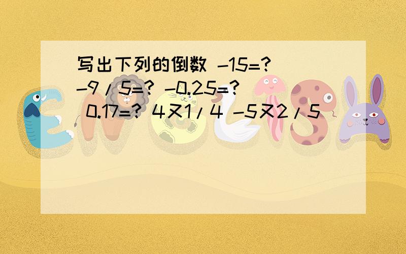 写出下列的倒数 -15=? -9/5=? -0.25=? 0.17=? 4又1/4 -5又2/5