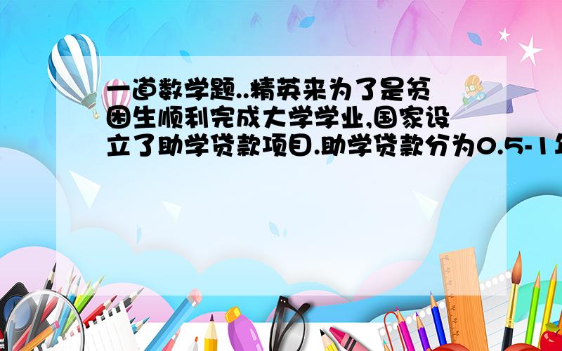 一道数学题..精英来为了是贫困生顺利完成大学学业,国家设立了助学贷款项目.助学贷款分为0.5-1年期、1-3年期、3-5