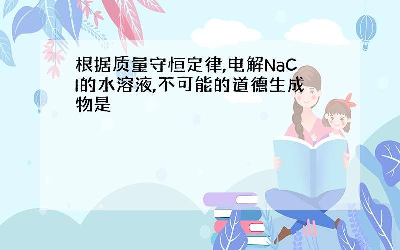 根据质量守恒定律,电解NaCI的水溶液,不可能的道德生成物是