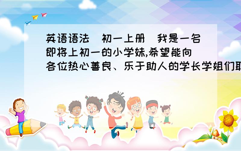 英语语法（初一上册）我是一名即将上初一的小学妹,希望能向各位热心善良、乐于助人的学长学姐们取一下经,教教我初一上册的英语