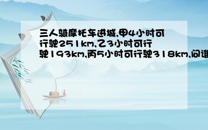 三人骑摩托车进城,甲4小时可行驶251km,乙3小时可行驶193km,丙5小时可行驶318km,问谁的速度快