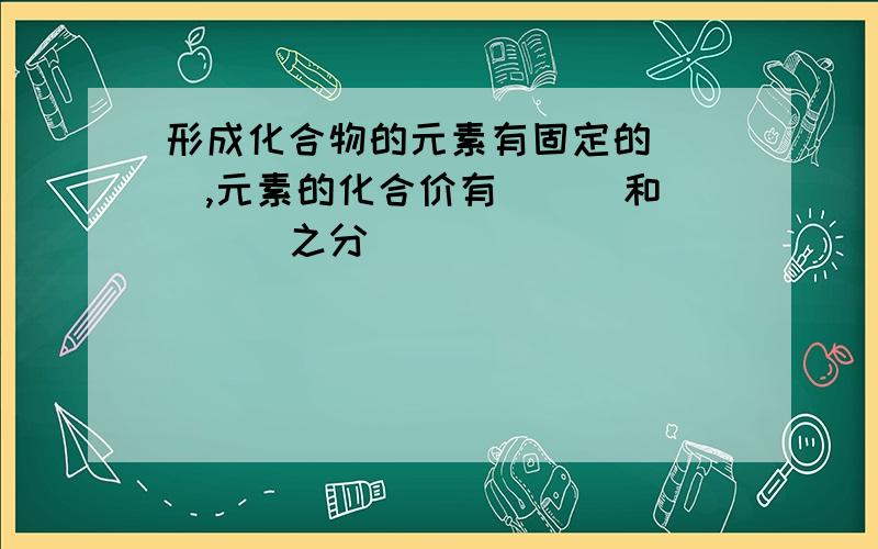 形成化合物的元素有固定的（ ）,元素的化合价有（ ） 和（ ） 之分