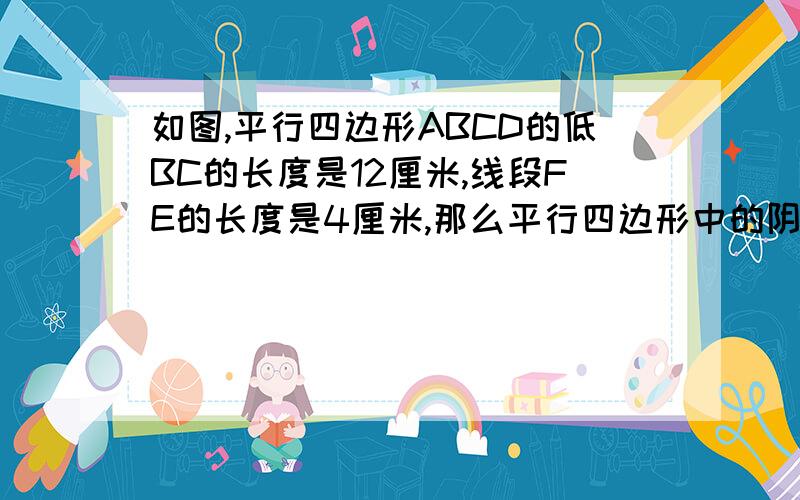 如图,平行四边形ABCD的低BC的长度是12厘米,线段FE的长度是4厘米,那么平行四边形中的阴影部分的面积是