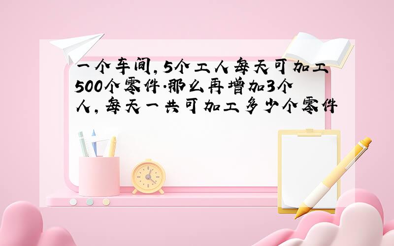 一个车间,5个工人每天可加工500个零件.那么再增加3个人,每天一共可加工多少个零件