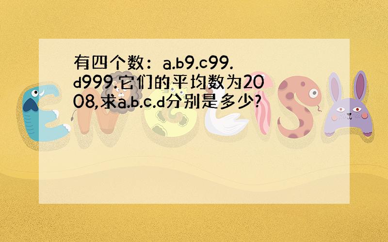 有四个数：a.b9.c99.d999.它们的平均数为2008,求a.b.c.d分别是多少?